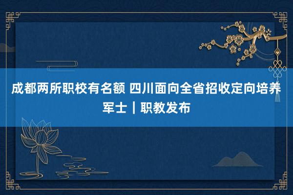 成都两所职校有名额 四川面向全省招收定向培养军士｜职教发布