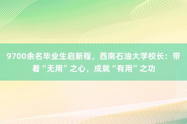 9700余名毕业生启新程，西南石油大学校长：带着“无用”之心，成就“有用”之功