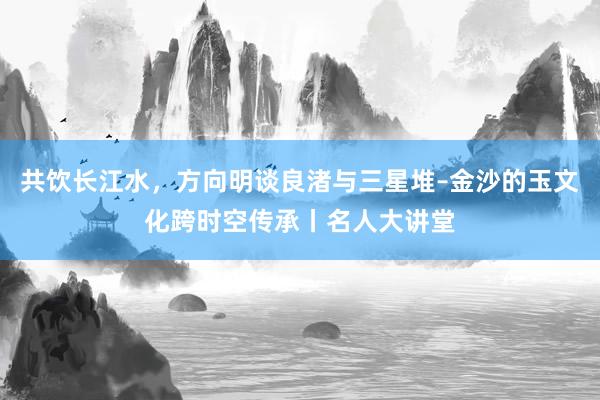 共饮长江水，方向明谈良渚与三星堆–金沙的玉文化跨时空传承丨名人大讲堂