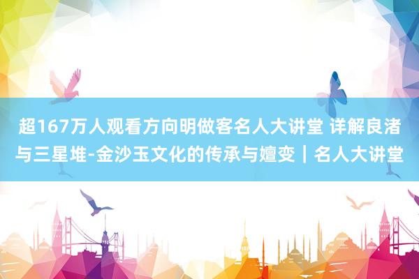超167万人观看方向明做客名人大讲堂 详解良渚与三星堆-金沙玉文化的传承与嬗变｜名人大讲堂