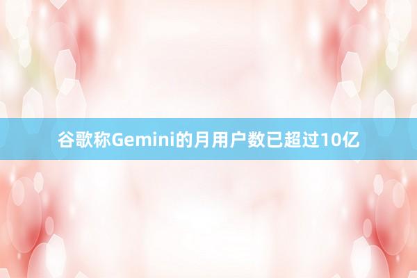 谷歌称Gemini的月用户数已超过10亿