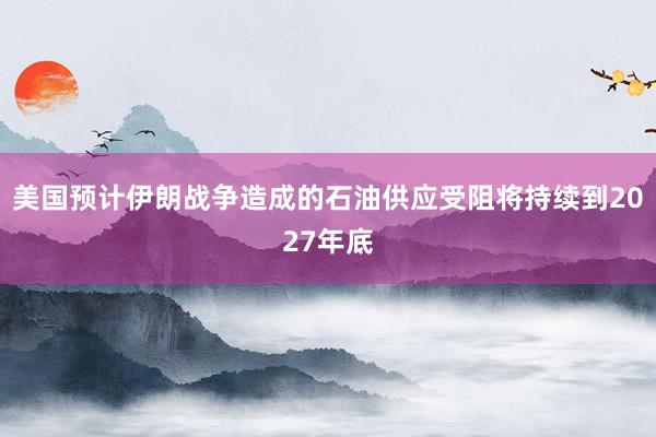 美国预计伊朗战争造成的石油供应受阻将持续到2027年底