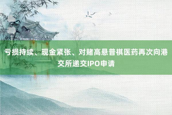 亏损持续、现金紧张、对赌高悬普祺医药再次向港交所递交IPO申请