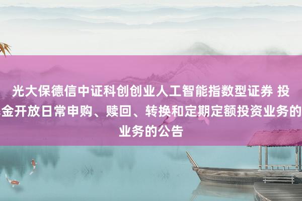 光大保德信中证科创创业人工智能指数型证券 投资基金开放日常申购、赎回、转换和定期定额投资业务的公告