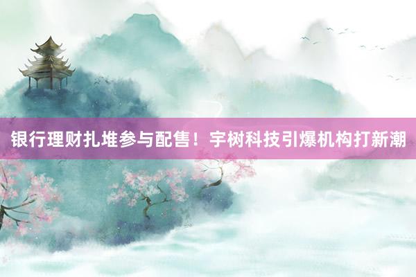 银行理财扎堆参与配售！宇树科技引爆机构打新潮