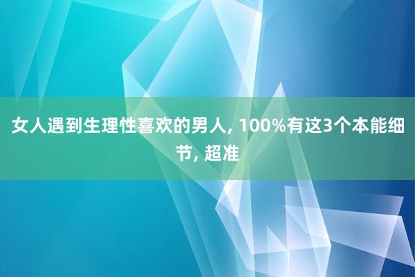 女人遇到生理性喜欢的男人, 100%有这3个本能细节, 超准