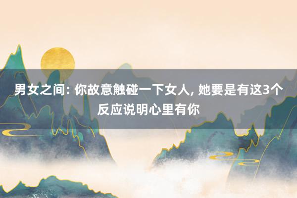 男女之间: 你故意触碰一下女人, 她要是有这3个反应说明心里有你