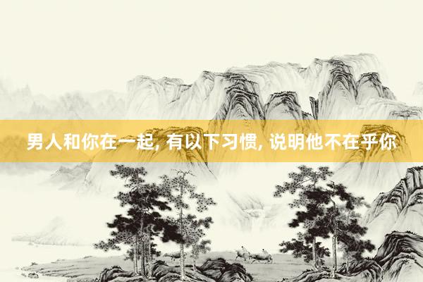 男人和你在一起, 有以下习惯, 说明他不在乎你