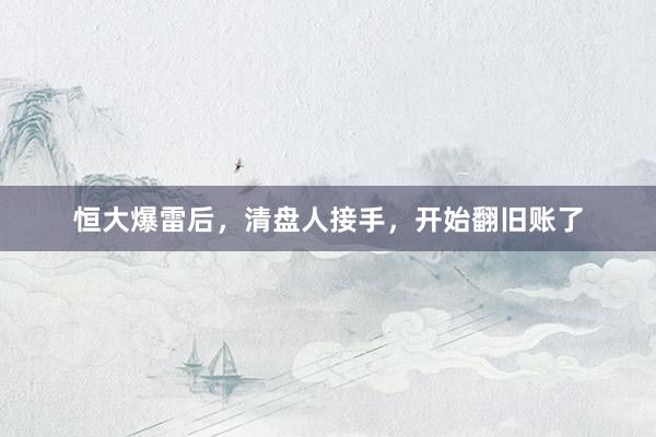 恒大爆雷后，清盘人接手，开始翻旧账了
