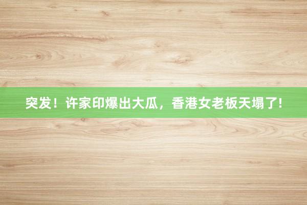 突发！许家印爆出大瓜，香港女老板天塌了!