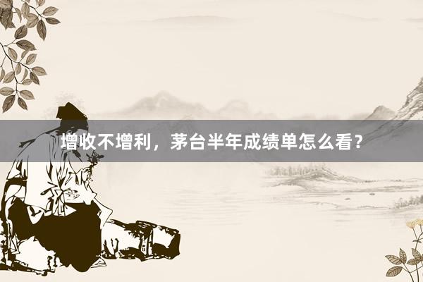 增收不增利，茅台半年成绩单怎么看？