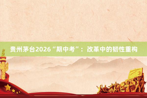 贵州茅台2026“期中考”：改革中的韧性重构