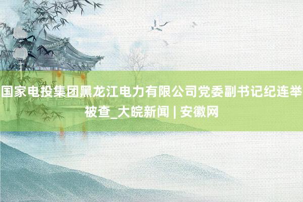 国家电投集团黑龙江电力有限公司党委副书记纪连举被查_大皖新闻 | 安徽网