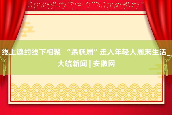 线上邀约线下相聚  “杀糕局”走入年轻人周末生活_大皖新闻 | 安徽网