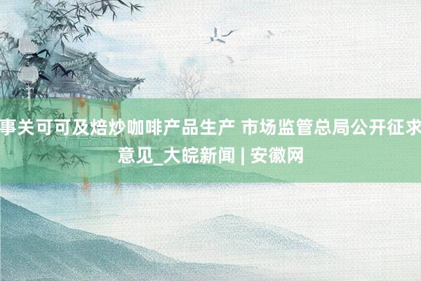 事关可可及焙炒咖啡产品生产 市场监管总局公开征求意见_大皖新闻 | 安徽网