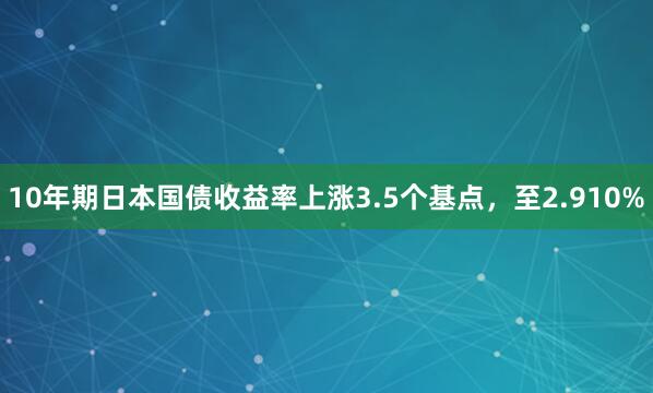 10年期日本国债收益率上涨3.5个基点，至2.910%