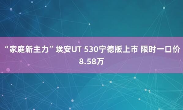 “家庭新主力”埃安UT 530宁德版上市 限时一口价8.58万