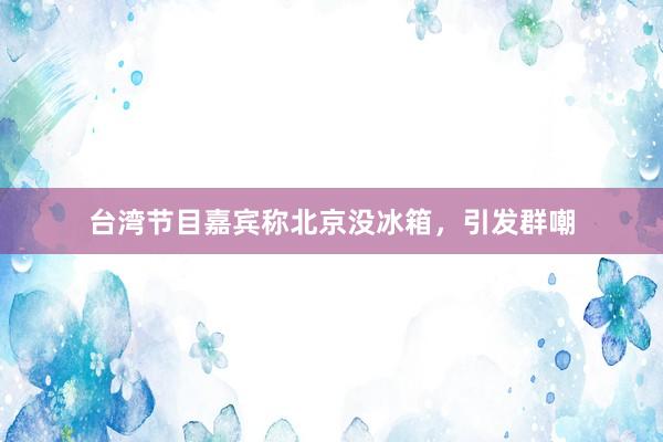 台湾节目嘉宾称北京没冰箱，引发群嘲