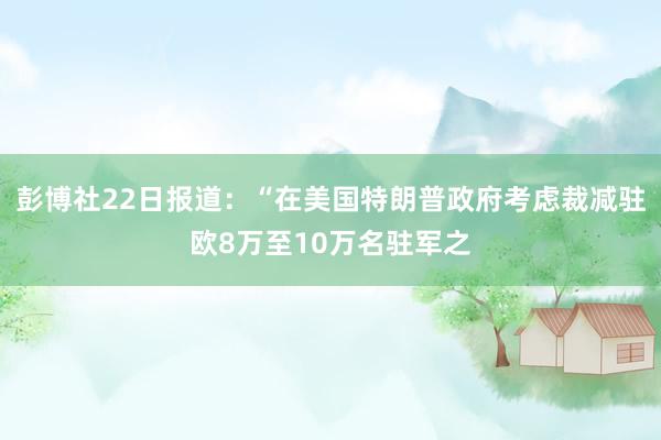 彭博社22日报道：“在美国特朗普政府考虑裁减驻欧8万至10万名驻军之