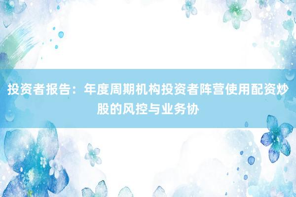 投资者报告：年度周期机构投资者阵营使用配资炒股的风控与业务协