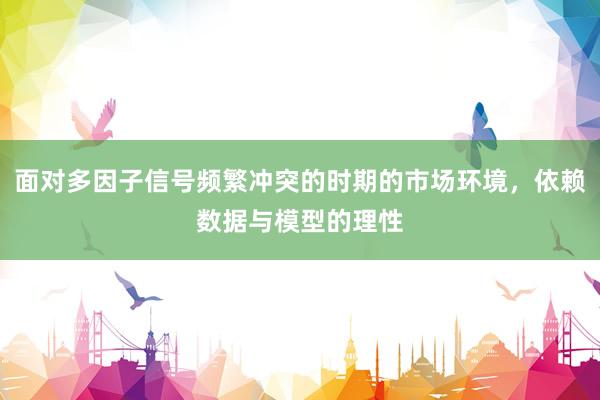 面对多因子信号频繁冲突的时期的市场环境，依赖数据与模型的理性
