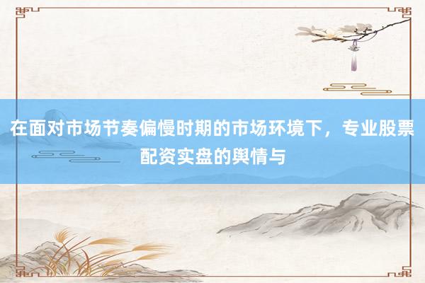 在面对市场节奏偏慢时期的市场环境下，专业股票配资实盘的舆情与