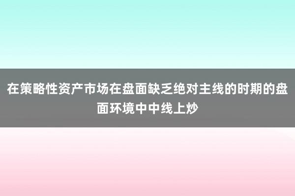 在策略性资产市场在盘面缺乏绝对主线的时期的盘面环境中中线上炒