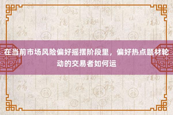 在当前市场风险偏好摇摆阶段里，偏好热点题材轮动的交易者如何运