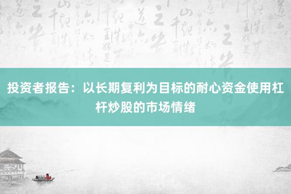 投资者报告：以长期复利为目标的耐心资金使用杠杆炒股的市场情绪