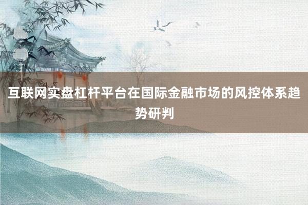 互联网实盘杠杆平台在国际金融市场的风控体系趋势研判