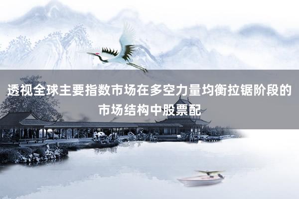 透视全球主要指数市场在多空力量均衡拉锯阶段的市场结构中股票配