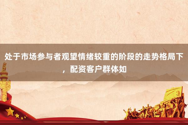 处于市场参与者观望情绪较重的阶段的走势格局下，配资客户群体如
