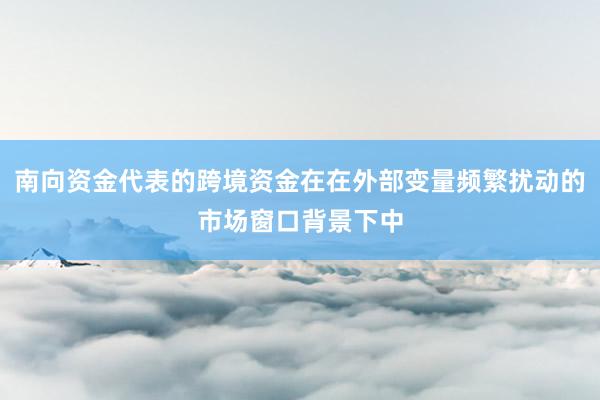 南向资金代表的跨境资金在在外部变量频繁扰动的市场窗口背景下中