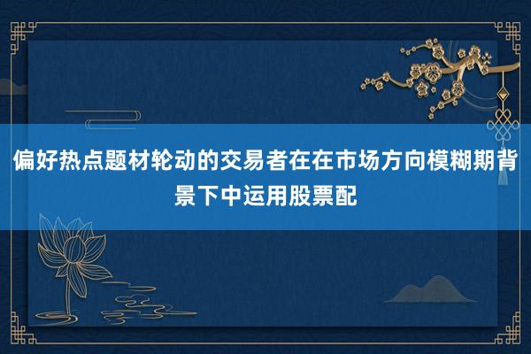 偏好热点题材轮动的交易者在在市场方向模糊期背景下中运用股票配