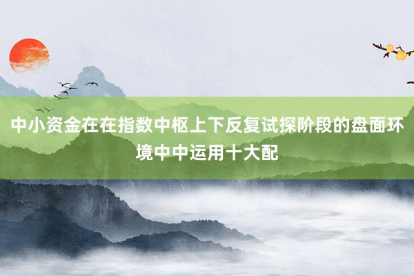 中小资金在在指数中枢上下反复试探阶段的盘面环境中中运用十大配