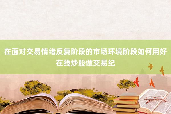在面对交易情绪反复阶段的市场环境阶段如何用好在线炒股做交易纪
