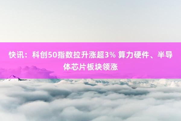 快讯：科创50指数拉升涨超3% 算力硬件、半导体芯片板块领涨