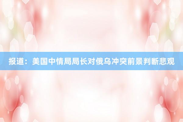 报道：美国中情局局长对俄乌冲突前景判断悲观