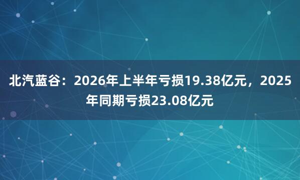 北汽蓝谷：2026年上半年亏损19.38亿元，2025年同期亏损23.08亿元