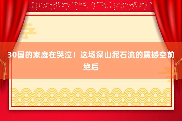 30国的家庭在哭泣！这场深山泥石流的震撼空前绝后