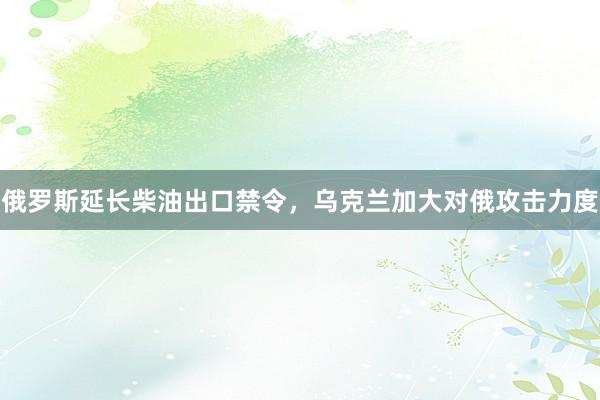 俄罗斯延长柴油出口禁令，乌克兰加大对俄攻击力度
