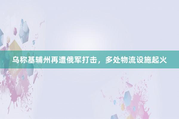 乌称基辅州再遭俄军打击，多处物流设施起火