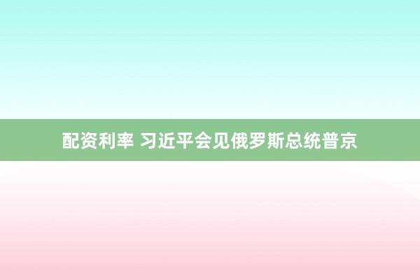 配资利率 习近平会见俄罗斯总统普京