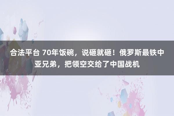 合法平台 70年饭碗，说砸就砸！俄罗斯最铁中亚兄弟，把领空交给了中国战机