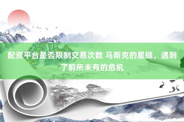 配资平台是否限制交易次数 马斯克的星链，遇到了前所未有的危机
