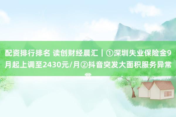 配资排行排名 读创财经晨汇｜①深圳失业保险金9月起上调至2430元/月②抖音突发大面积服务异常