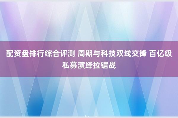 配资盘排行综合评测 周期与科技双线交锋 百亿级私募演绎拉锯战