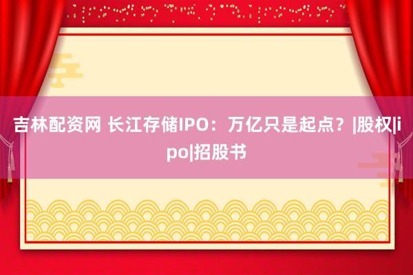 吉林配资网 长江存储IPO：万亿只是起点？|股权|ipo|招股书