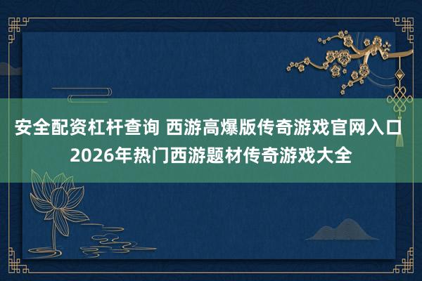 安全配资杠杆查询 西游高爆版传奇游戏官网入口 2026年热门西游题材传奇游戏大全