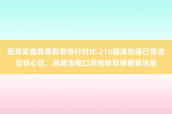 配资实盘股票配资排行对比 216国道抢通已推进至核心区，西藏吉隆口岸抢险取得重要进展